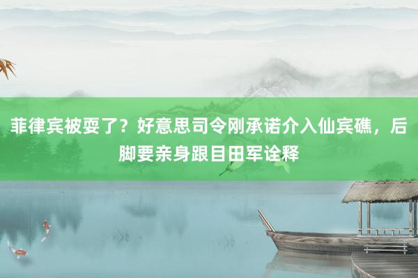 菲律宾被耍了？好意思司令刚承诺介入仙宾礁，后脚要亲身跟目田军诠释