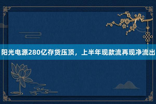 阳光电源280亿存货压顶，上半年现款流再现净流出