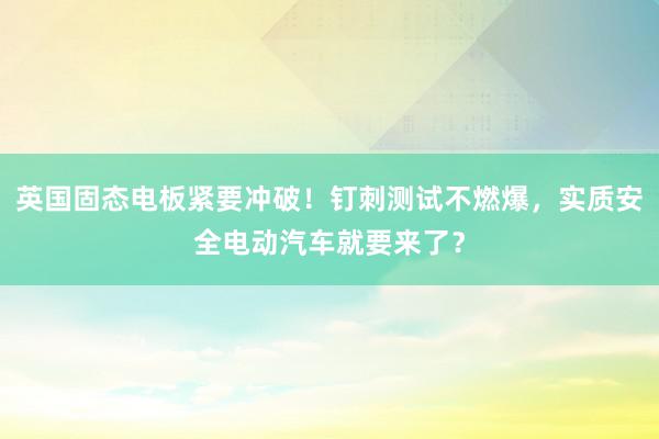 英国固态电板紧要冲破！钉刺测试不燃爆，实质安全电动汽车就要来了？