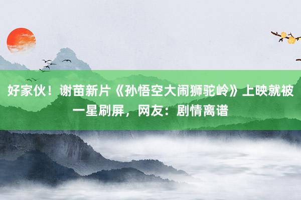 好家伙！谢苗新片《孙悟空大闹狮驼岭》上映就被一星刷屏，网友：剧情离谱