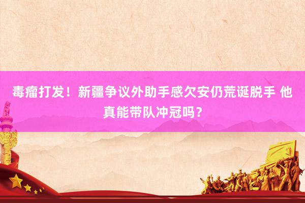 毒瘤打发！新疆争议外助手感欠安仍荒诞脱手 他真能带队冲冠吗？