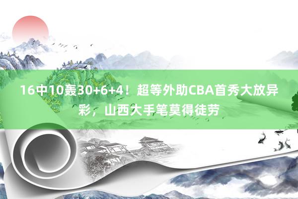 16中10轰30+6+4！超等外助CBA首秀大放异彩，山西大手笔莫得徒劳