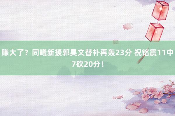 赚大了？同曦新援郭昊文替补再轰23分 祝铭震11中7砍20分！