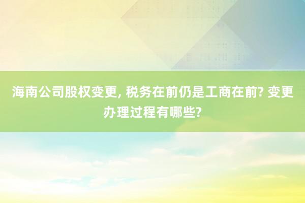 海南公司股权变更, 税务在前仍是工商在前? 变更办理过程有哪些?