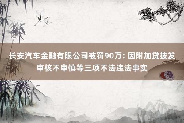 长安汽车金融有限公司被罚90万: 因附加贷披发审核不审慎等三项不法违法事实