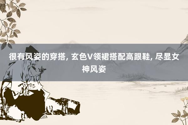 很有风姿的穿搭, 玄色V领裙搭配高跟鞋, 尽显女神风姿