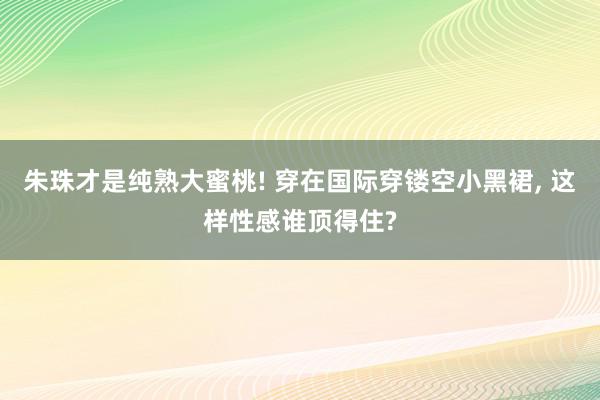 朱珠才是纯熟大蜜桃! 穿在国际穿镂空小黑裙, 这样性感谁顶得住?