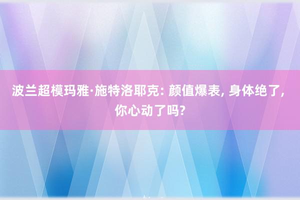 波兰超模玛雅·施特洛耶克: 颜值爆表, 身体绝了, 你心动了吗?