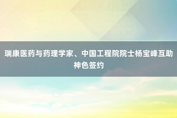 瑞康医药与药理学家、中国工程院院士杨宝峰互助神色签约