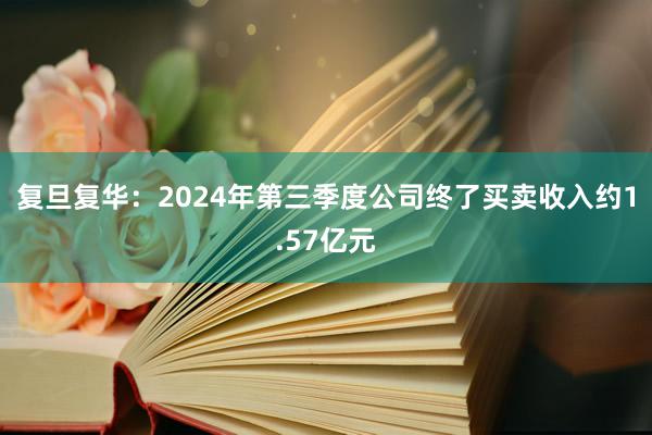 复旦复华：2024年第三季度公司终了买卖收入约1.57亿元