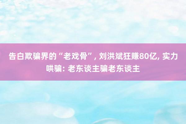 告白欺骗界的“老戏骨”, 刘洪斌狂赚80亿, 实力哄骗: 老东谈主骗老东谈主