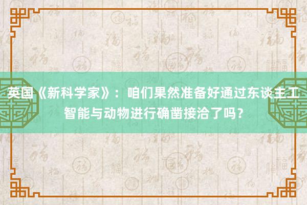 英国《新科学家》：咱们果然准备好通过东谈主工智能与动物进行确凿接洽了吗？