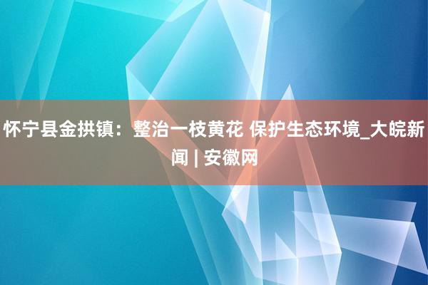 怀宁县金拱镇：整治一枝黄花 保护生态环境_大皖新闻 | 安徽网