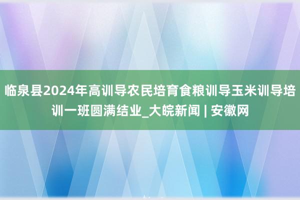 临泉县2024年高训导农民培育食粮训导玉米训导培训一班圆满结业_大皖新闻 | 安徽网